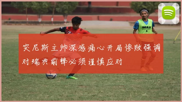突尼斯主帅深感痛心开局惨败强调对瑞典前锋必须谨慎应对