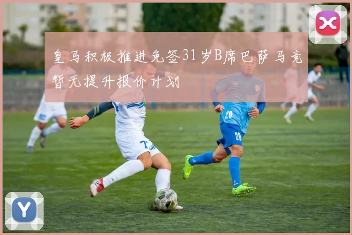 皇马积极推进免签31岁B席巴萨马竞暂无提升报价计划