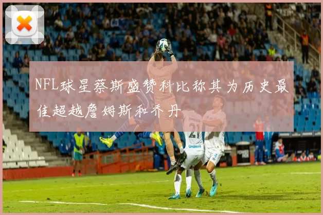 NFL球星蔡斯盛赞科比称其为历史最佳超越詹姆斯和乔丹