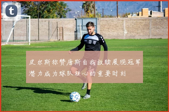 皮尔斯称赞唐斯自我救赎展现冠军潜力成为球队核心的重要时刻