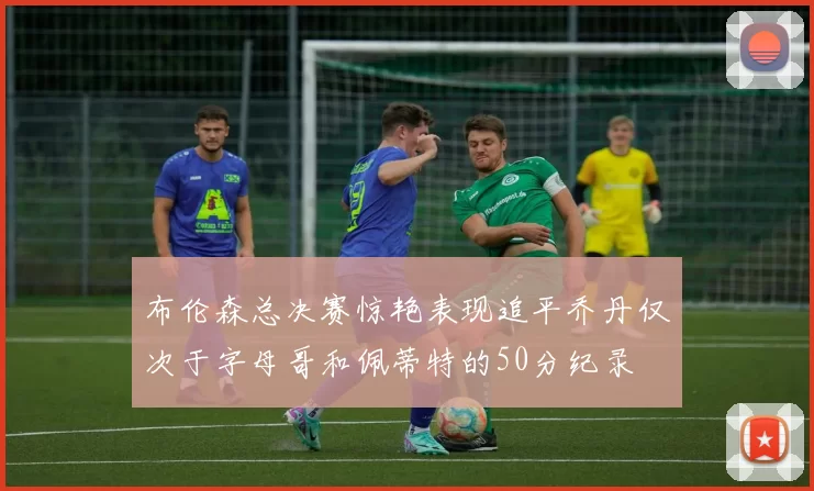 布伦森总决赛惊艳表现追平乔丹仅次于字母哥和佩蒂特的50分纪录